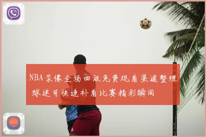 NBA录像全场回放免费观看渠道整理 球迷可快速补看比赛精彩瞬间