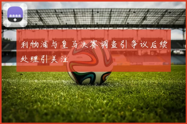 利物浦与皇马决赛调查引争议后续处理引关注