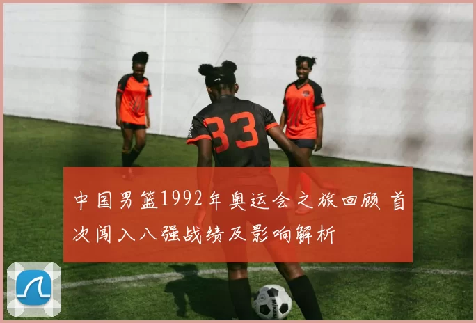中国男篮1992年奥运会之旅回顾 首次闯入八强战绩及影响解析