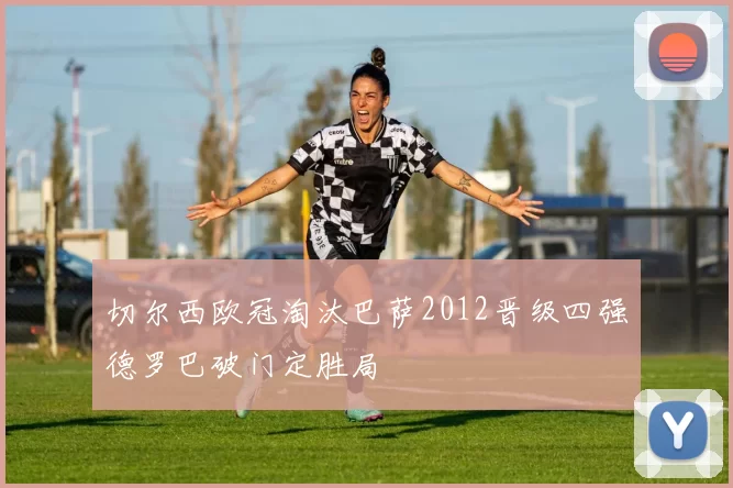 切尔西欧冠淘汰巴萨2012晋级四强德罗巴破门定胜局