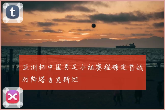 亚洲杯中国男足小组赛程确定首战对阵塔吉克斯坦