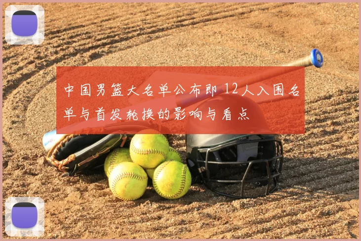 中国男篮大名单公布即 12人入围名单与首发轮换的影响与看点