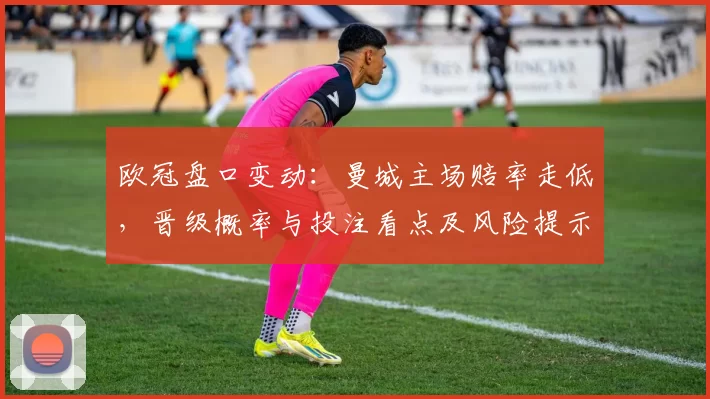 欧冠盘口变动：曼城主场赔率走低，晋级概率与投注看点及风险提示
