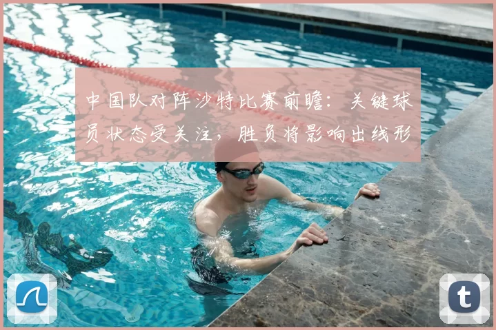 中国队对阵沙特比赛前瞻：关键球员状态受关注，胜负将影响出线形势