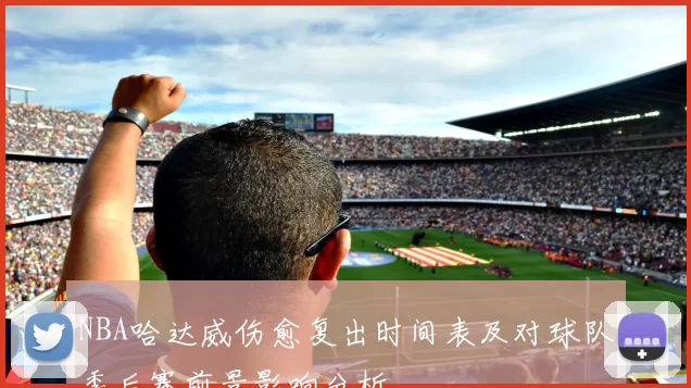 NBA哈达威伤愈复出时间表及对球队季后赛前景影响分析