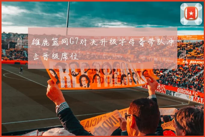 雄鹿篮网G7对决升级字母哥带队冲击晋级席位