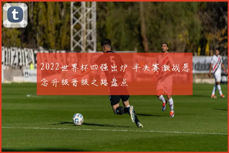 2022世界杯四强出炉 半决赛激战悬念升级晋级之路盘点