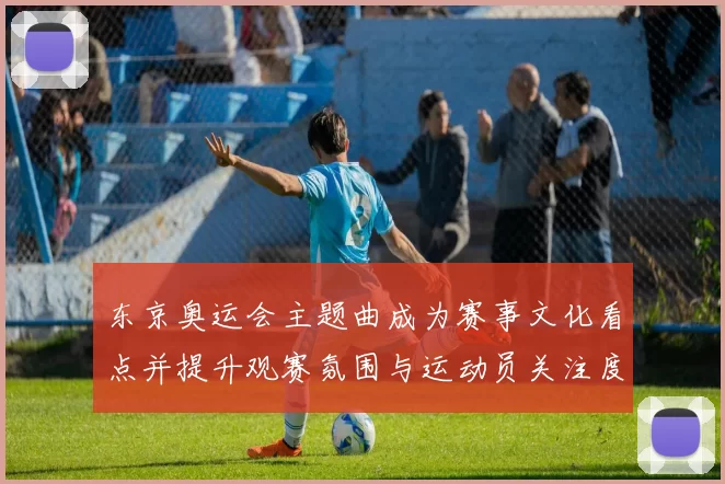东京奥运会主题曲成为赛事文化看点并提升观赛氛围与运动员关注度