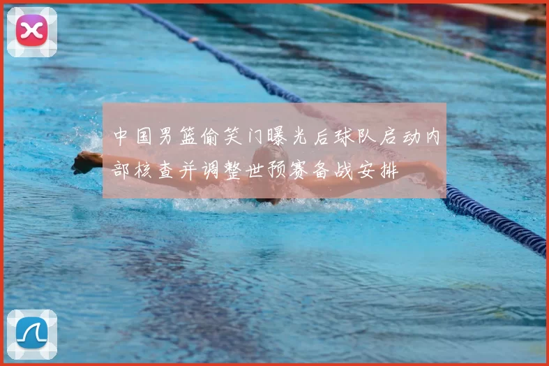 中国男篮偷笑门曝光后球队启动内部核查并调整世预赛备战安排