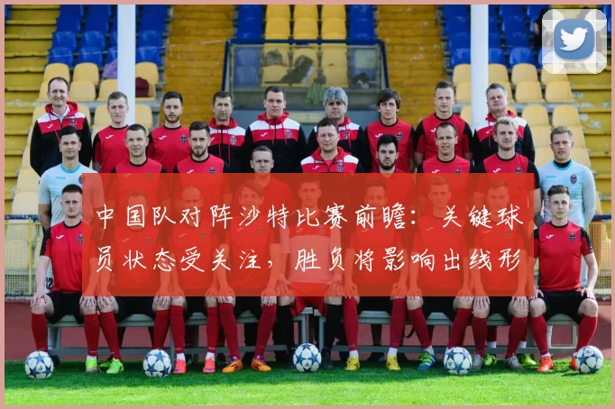中国队对阵沙特比赛前瞻：关键球员状态受关注，胜负将影响出线形势