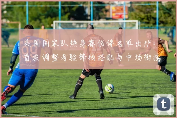 美国国家队热身赛伤停名单出炉，首发调整考验锋线搭配与中场衔接