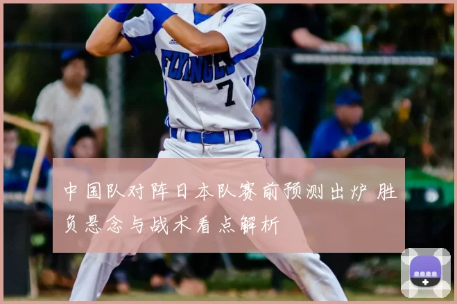 中国队对阵日本队赛前预测出炉 胜负悬念与战术看点解析