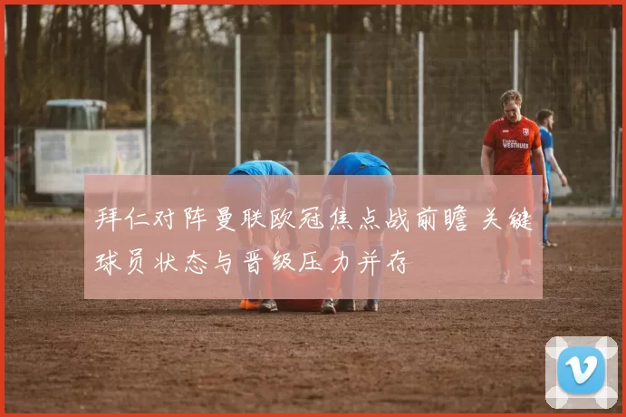 拜仁对阵曼联欧冠焦点战前瞻 关键球员状态与晋级压力并存