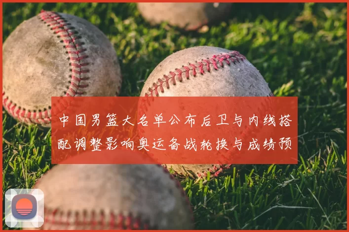 中国男篮大名单公布后卫与内线搭配调整影响奥运备战轮换与成绩预期