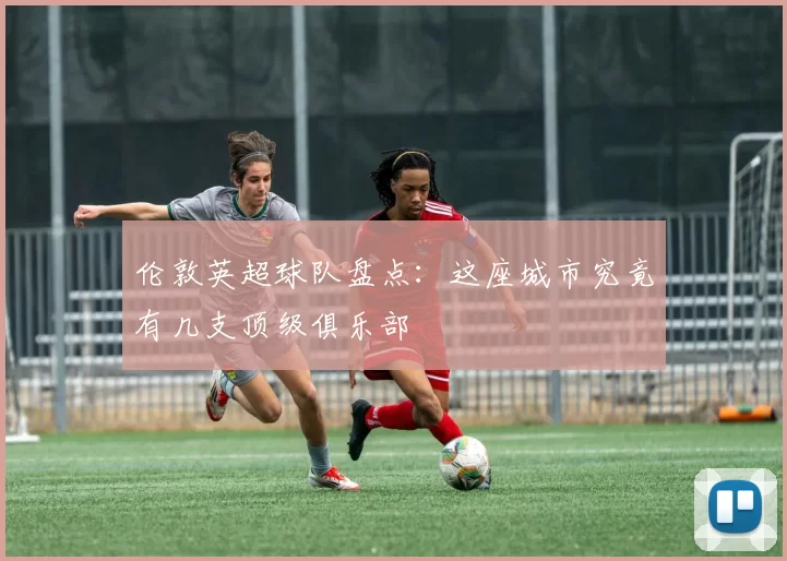 伦敦英超球队盘点：这座城市究竟有几支顶级俱乐部