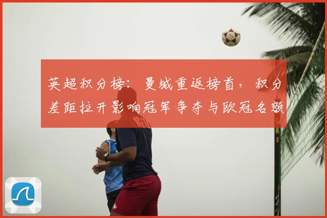 英超积分榜：曼城重返榜首，积分差距拉开影响冠军争夺与欧冠名额
