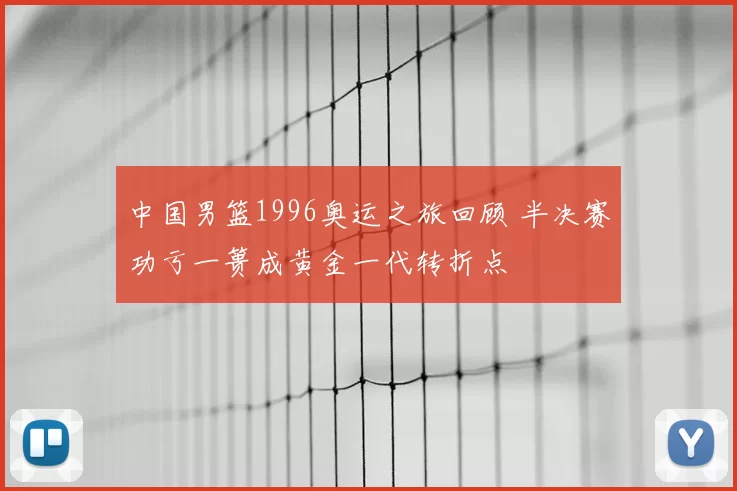 中国男篮1996奥运之旅回顾 半决赛功亏一篑成黄金一代转折点