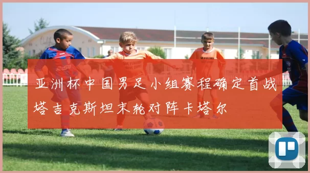 亚洲杯中国男足小组赛程确定首战塔吉克斯坦末轮对阵卡塔尔