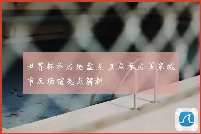 世界杯举办地盘点 历届承办国家城市及场馆亮点解析