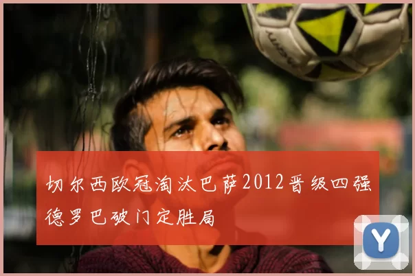 切尔西欧冠淘汰巴萨2012晋级四强德罗巴破门定胜局