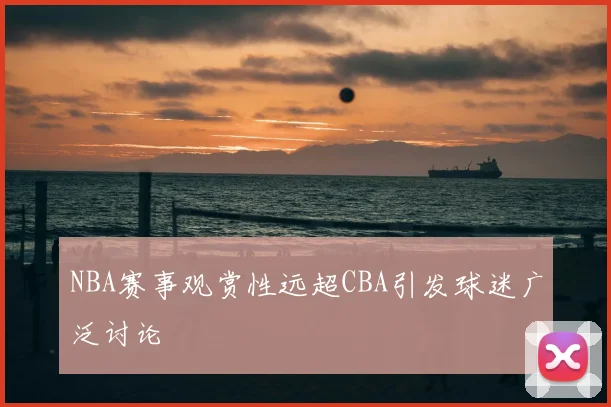NBA赛事观赏性远超CBA引发球迷广泛讨论