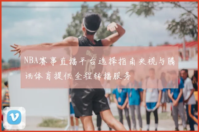 NBA赛事直播平台选择指南央视与腾讯体育提供全程转播服务