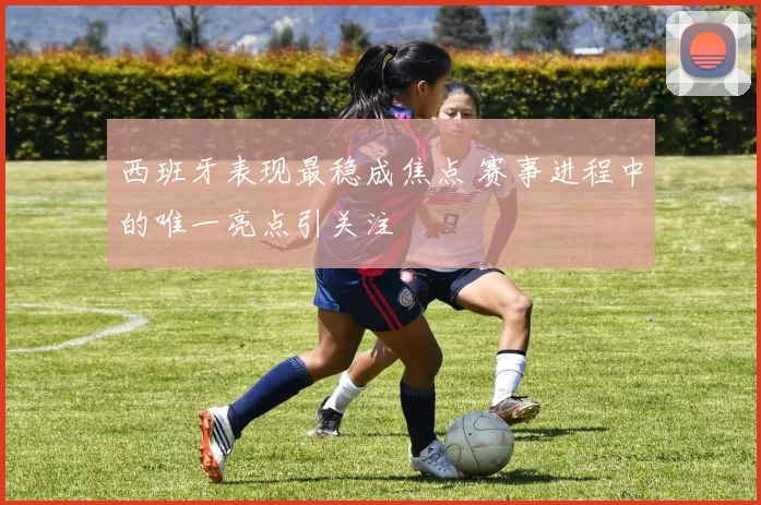 西班牙表现最稳成焦点 赛事进程中的唯一亮点引关注