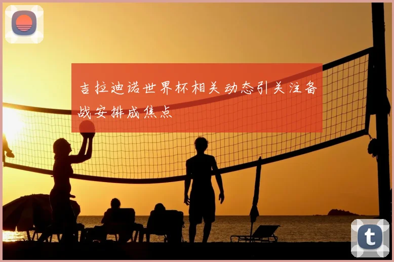 吉拉迪诺世界杯相关动态引关注备战安排成焦点