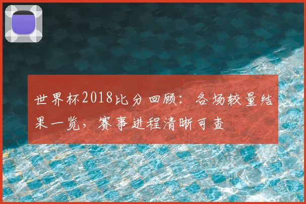 世界杯2018比分回顾:各场较量结果一览,赛事进程清晰可查