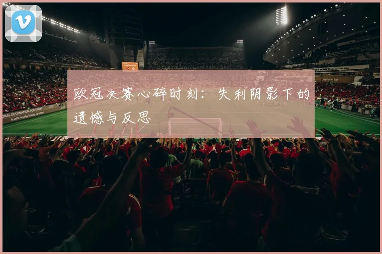 欧冠决赛心碎时刻:失利阴影下的遗憾与反思