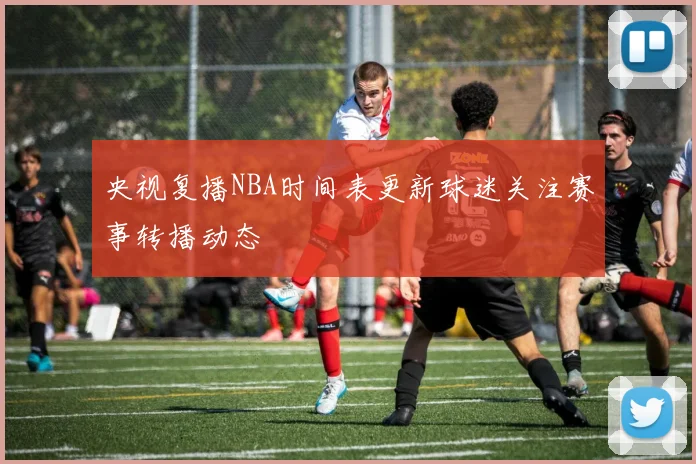 央视复播NBA时间表更新球迷关注赛事转播动态