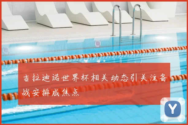 吉拉迪诺世界杯相关动态引关注备战安排成焦点